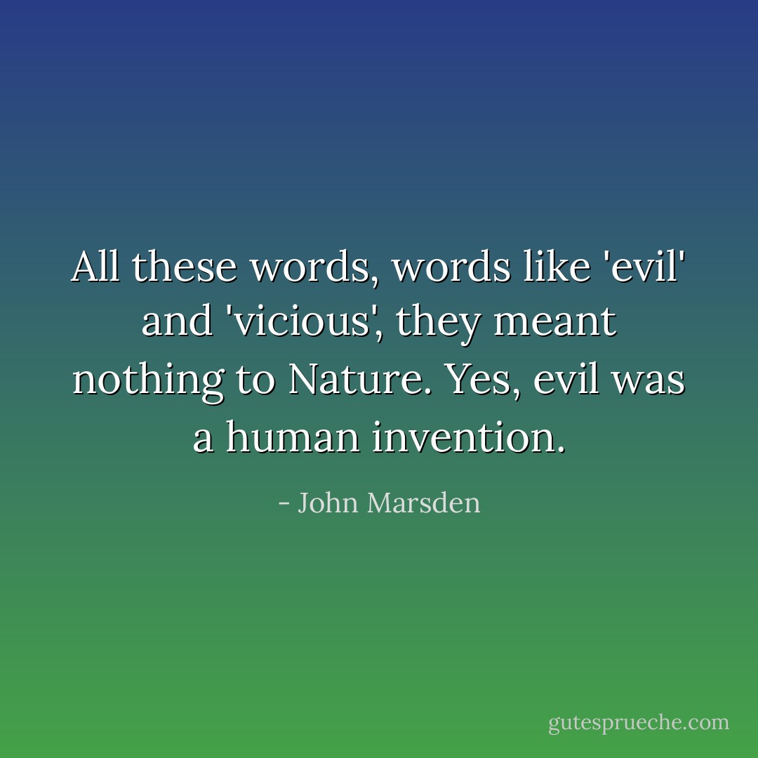 All these words, words like 'evil' and 'vicious', they meant nothing to Nature. Yes, evil was a human invention. - John Marsden