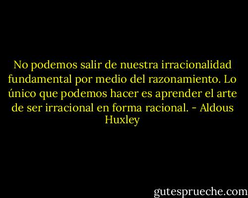 No podemos salir de nuestra irracionalidad fundamental por medio del razonamiento. Lo único que podemos hacer es aprender el arte de ser irracional en forma racional. - Aldous Huxley