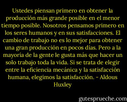 Ustedes piensan primero en obtener la producción más grande posible en el menor tiempo posible. Nosotros pensamos primero en los seres humanos y en sus satisfacciones. El cambio de trabajo no es lo mejor para obtener una gran producción en pocos días. Pero a la mayoría de la gente le gusta más que hacer un solo trabajo toda la vida. Si se trata de elegir entre la eficiencia mecánica y la satisfacción humana, elegimos la satisfacción. - Aldous Huxley