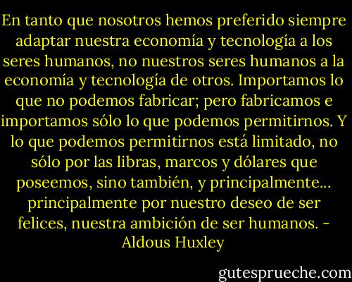 En tanto que nosotros hemos preferido siempre adaptar nuestra economía y tecnología a los seres humanos, no nuestros seres humanos a la economía y tecnología de otros. Importamos lo que no podemos fabricar; pero fabricamos e importamos sólo lo que podemos permitirnos. Y lo que podemos permitirnos está limitado, no sólo por las libras, marcos y dólares que poseemos, sino también, y principalmente... principalmente por nuestro deseo de ser felices, nuestra ambición de ser humanos. - Aldous Huxley