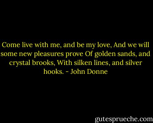 Come live with me, and be my love,<br />And we will some new pleasures prove<br />Of golden sands, and crystal brooks,<br />With silken lines, and silver hooks. - John Donne