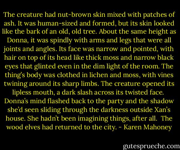 The creature had nut-brown skin mixed with patches of ash. It was human-sized and formed, but its skin looked like the bark of an old, old tree. About the same height as Donna, it was spindly with arms and legs that were all joints and angles. Its face was narrow and pointed, with hair on top of its head like thick moss and narrow black eyes that glinted even in the dim light of the room. The thing’s body was clothed in lichen and moss, with vines twining around its sharp limbs. The creature opened its lipless mouth, a dark slash across its twisted face.<br /><br />Donna’s mind flashed back to the party and the shadow she’d seen sliding through the darkness outside Xan’s house. She hadn’t been imagining things, after all.<br /><br />The wood elves had returned to the city. - Karen Mahoney