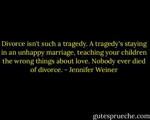 Divorce isn't such a tragedy. A tragedy's staying in an unhappy marriage, teaching your children the wrong things about love. Nobody ever died of divorce. - Jennifer Weiner