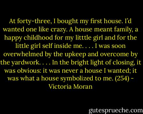 At forty-three, I bought my first house. I’d wanted one like crazy. A house meant family, a happy childhood for my litttle girl and for the little girl self inside me. . . . I was soon overwhelmed by the upkeep and overcome by the yardwork. . . . In the bright light of closing, it was obvious: it was never a house I wanted; it was what a house symbolized to me. (254) - Victoria Moran