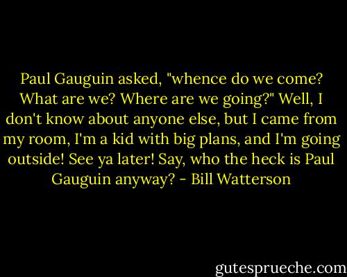 Paul Gauguin asked, "whence do we come? What are we? Where are we going?" Well, I don't know about anyone else, but I came from my room, I'm a kid with big plans, and I'm going outside! See ya later! Say, who the heck is Paul Gauguin anyway? - Bill Watterson