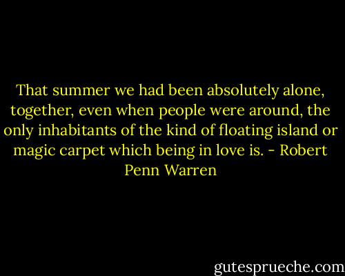 That summer we had been absolutely alone, together, even when people were around, the only inhabitants of the kind of floating island or magic carpet which being in love is. - Robert Penn Warren