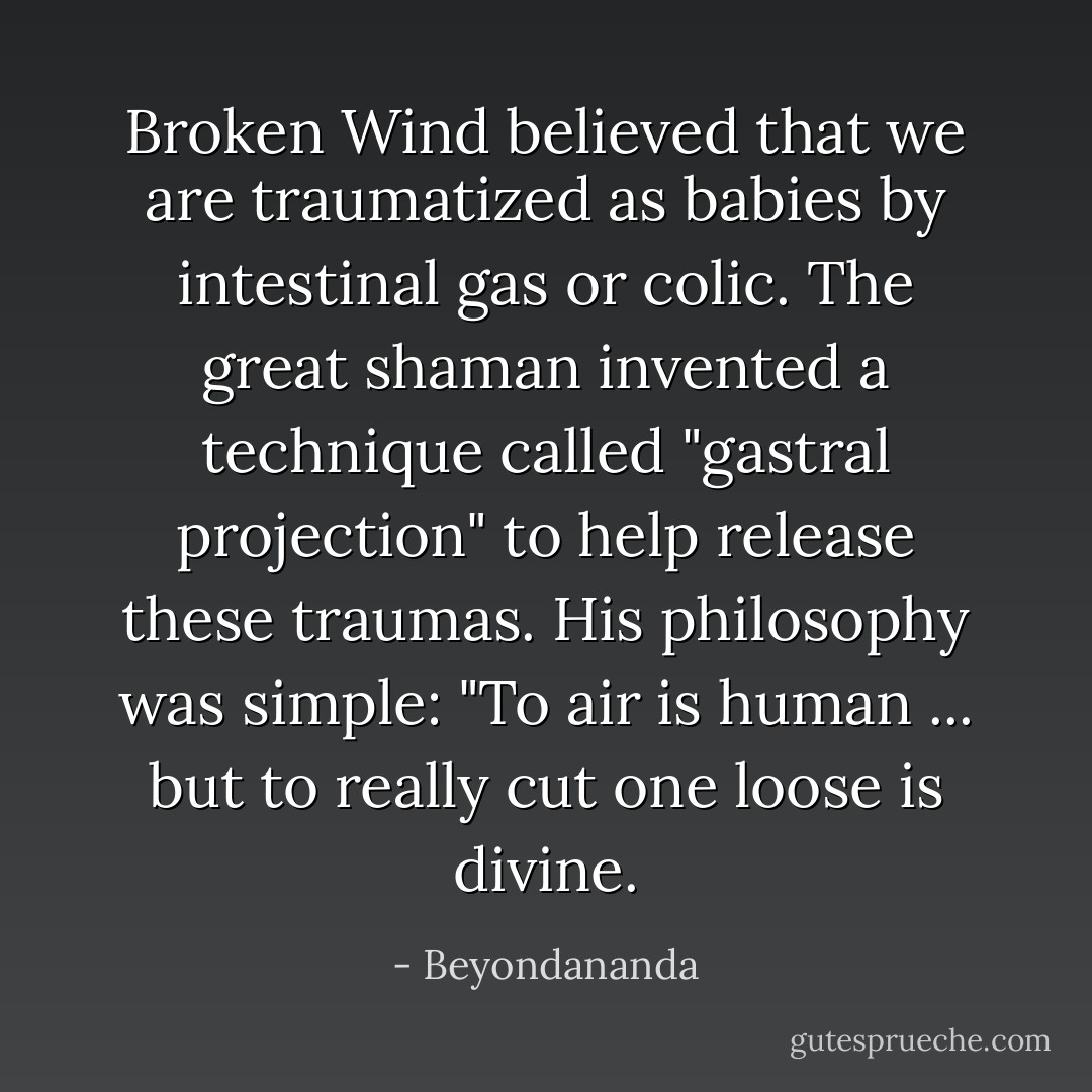 Broken Wind believed that we are traumatized as babies by intestinal gas or colic. The great shaman invented a technique called "gastral projection" to help release these traumas. His philosophy was simple: "To air is human ... but to really cut one loose is divine. - Beyondananda