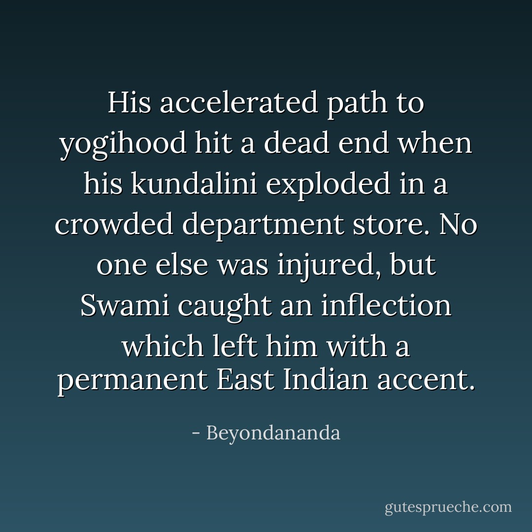 His accelerated path to yogihood hit a dead end when his kundalini exploded in a crowded department store. No one else was injured, but Swami caught an inflection which left him with a permanent East Indian accent. - Beyondananda