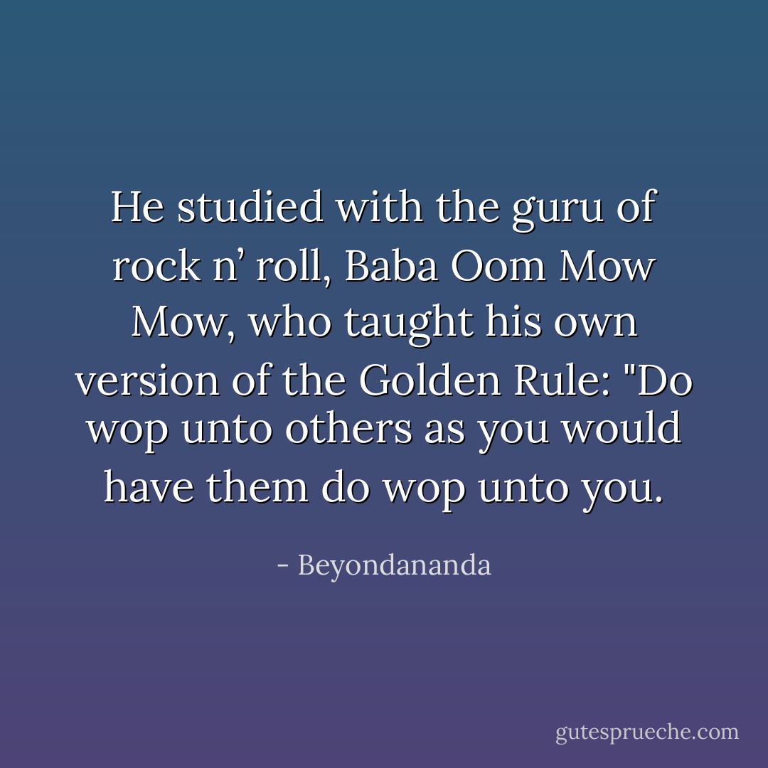 He studied with the guru of rock n’ roll, Baba Oom Mow Mow, who taught his own version of the Golden Rule: "Do wop unto others as you would have them do wop unto you. - Beyondananda