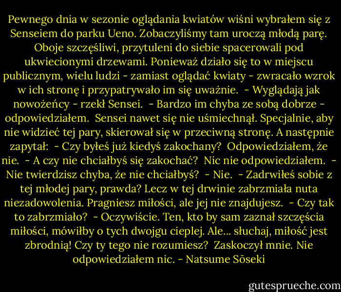 Pewnego dnia w sezonie oglądania kwiatów wiśni wybrałem się z Senseiem do parku Ueno. Zobaczyliśmy tam uroczą młodą parę. Oboje szczęśliwi, przytuleni do siebie spacerowali pod ukwiecionymi drzewami. Ponieważ działo się to w miejscu publicznym, wielu ludzi - zamiast oglądać kwiaty - zwracało wzrok w ich stronę i przypatrywało im się uważnie. <br />- Wyglądają jak nowożeńcy - rzekł Sensei. <br />- Bardzo im chyba ze sobą dobrze - odpowiedziałem. <br />Sensei nawet się nie uśmiechnął. Specjalnie, aby nie widzieć tej pary, skierował się w przeciwną stronę. A następnie zapytał: <br />- Czy byłeś już kiedyś zakochany? <br />Odpowiedziałem, że nie. <br />- A czy nie chciałbyś się zakochać? <br />Nic nie odpowiedziałem. <br />- Nie twierdzisz chyba, że nie chciałbyś? <br />- Nie. <br />- Zadrwiłeś sobie z tej młodej pary, prawda? Lecz w tej drwinie zabrzmiała nuta niezadowolenia. Pragniesz miłości, ale jej nie znajdujesz. <br />- Czy tak to zabrzmiało? <br />- Oczywiście. Ten, kto by sam zaznał szczęścia miłości, mówiłby o tych dwojgu cieplej. Ale... słuchaj, miłość jest zbrodnią! Czy ty tego nie rozumiesz? <br />Zaskoczył mnie. Nie odpowiedziałem nic. - Natsume Sōseki