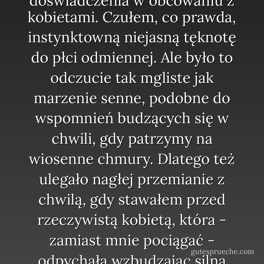 Byłem młodzieńcem dość prostodusznym, nie mającym doświadczenia w obcowaniu z kobietami. Czułem, co prawda, instynktowną niejasną tęknotę do płci odmiennej. Ale było to odczucie tak mgliste jak marzenie senne, podobne do wspomnień budzących się w chwili, gdy patrzymy na wiosenne chmury. Dlatego też ulegało nagłej przemianie z chwilą, gdy stawałem przed rzeczywistą kobietą, która - zamiast mnie pociągać - odpychała wzbudzając silną niechęć. - Natsume Sōseki