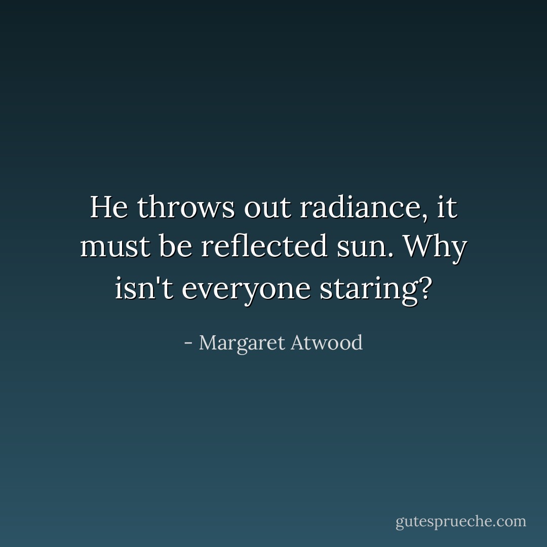 He throws out radiance, it must be reflected sun. Why isn't everyone staring? - Margaret Atwood