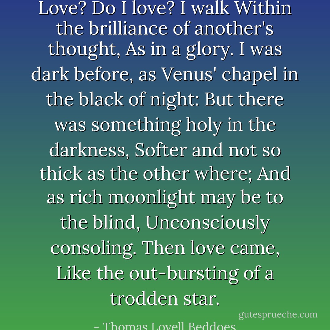 Love? Do I love? I walk<br />Within the brilliance of another's thought,<br />As in a glory. I was dark before,<br />as Venus' chapel in the black of night:<br />But there was something holy in the darkness,<br />Softer and not so thick as the other where;<br />And as rich moonlight may be to the blind,<br />Unconsciously consoling. Then love came,<br />Like the out-bursting of a trodden star. - Thomas Lovell Beddoes