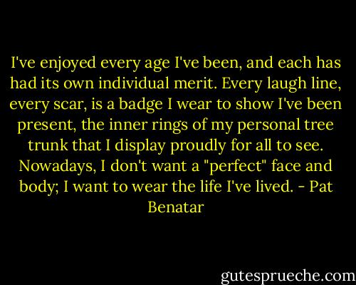 I've enjoyed every age I've been, and each has had its own individual merit. Every laugh line, every scar, is a badge I wear to show I've been present, the inner rings of my personal tree trunk that I display proudly for all to see. Nowadays, I don't want a "perfect" face and body; I want to wear the life I've lived. - Pat Benatar