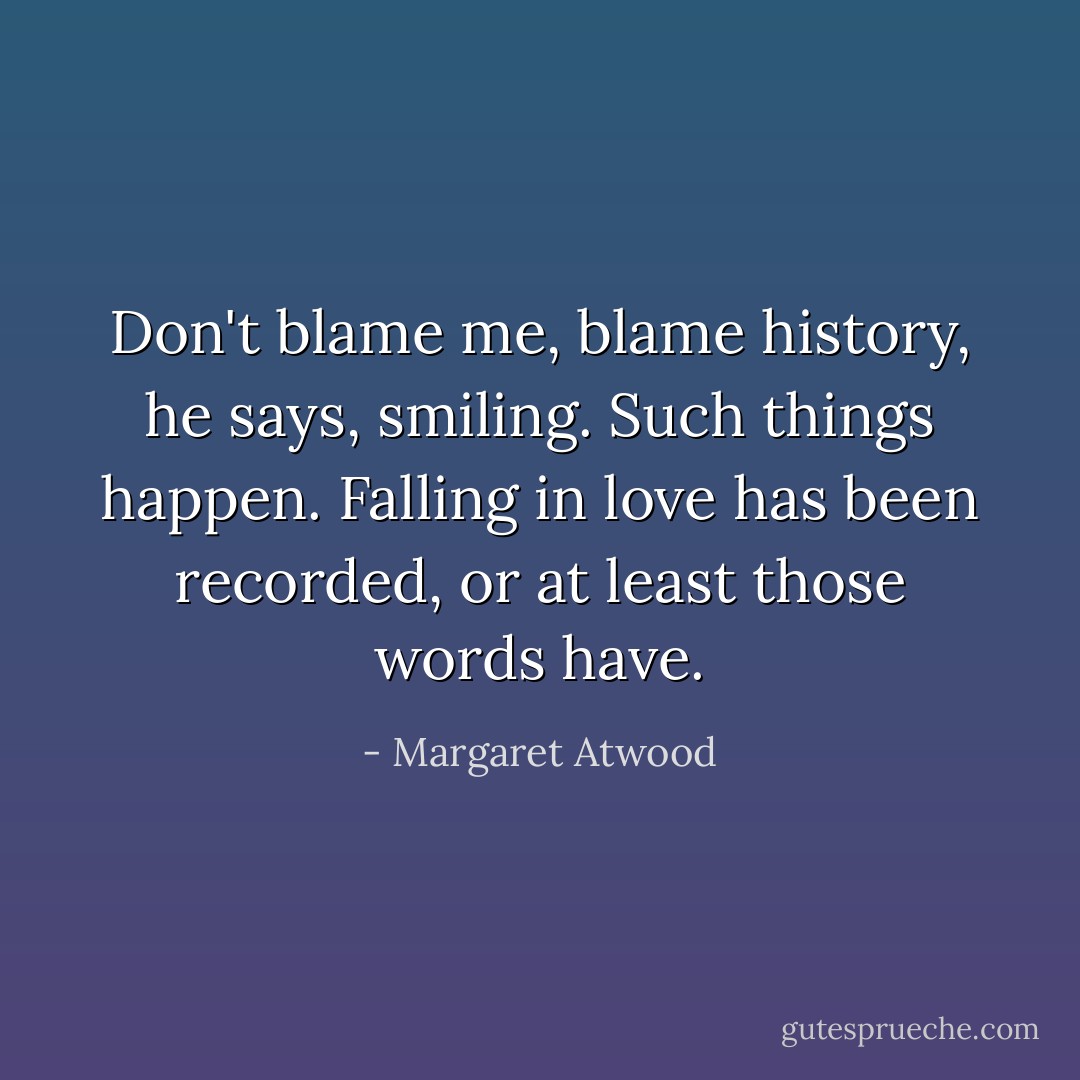 Don't blame me, blame history, he says, smiling. Such things happen. Falling in love has been recorded, or at least those words have. - Margaret Atwood