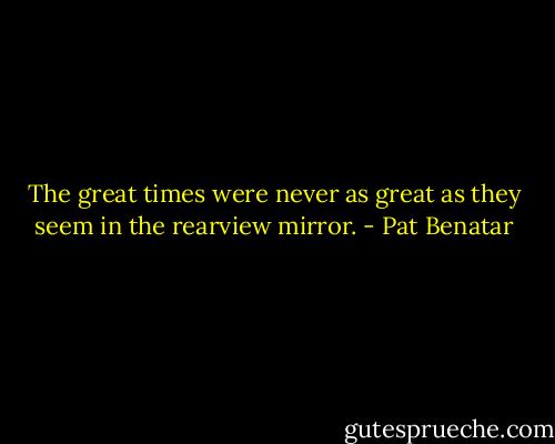 The great times were never as great as they seem in the rearview mirror. - Pat Benatar