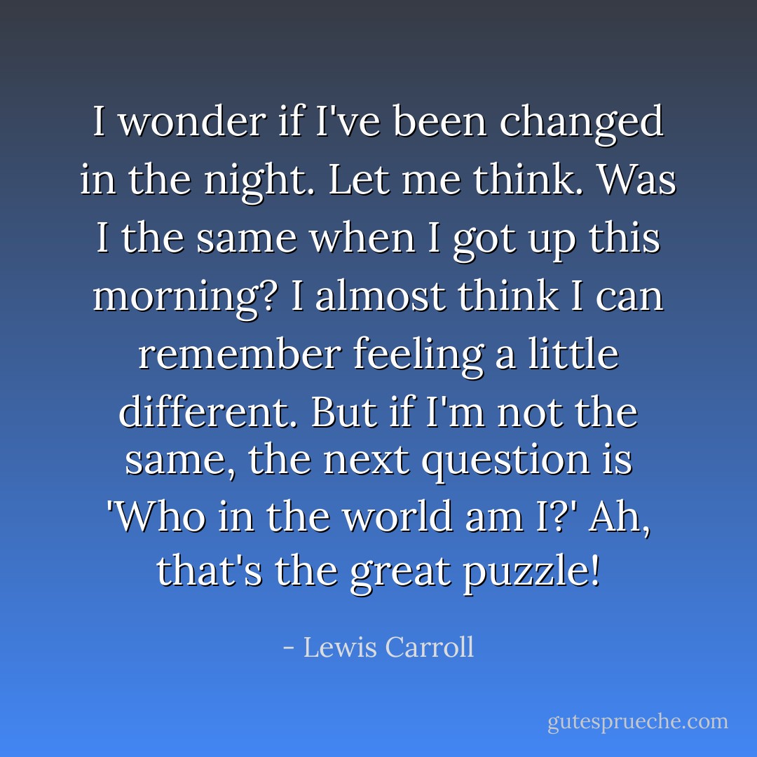 I wonder if I've been changed in the night. Let me think. Was I the same when I got up this morning? I almost think I can remember feeling a little different. But if I'm not the same, the next question is 'Who in the world am I?' Ah, that's the great puzzle! - Lewis Carroll