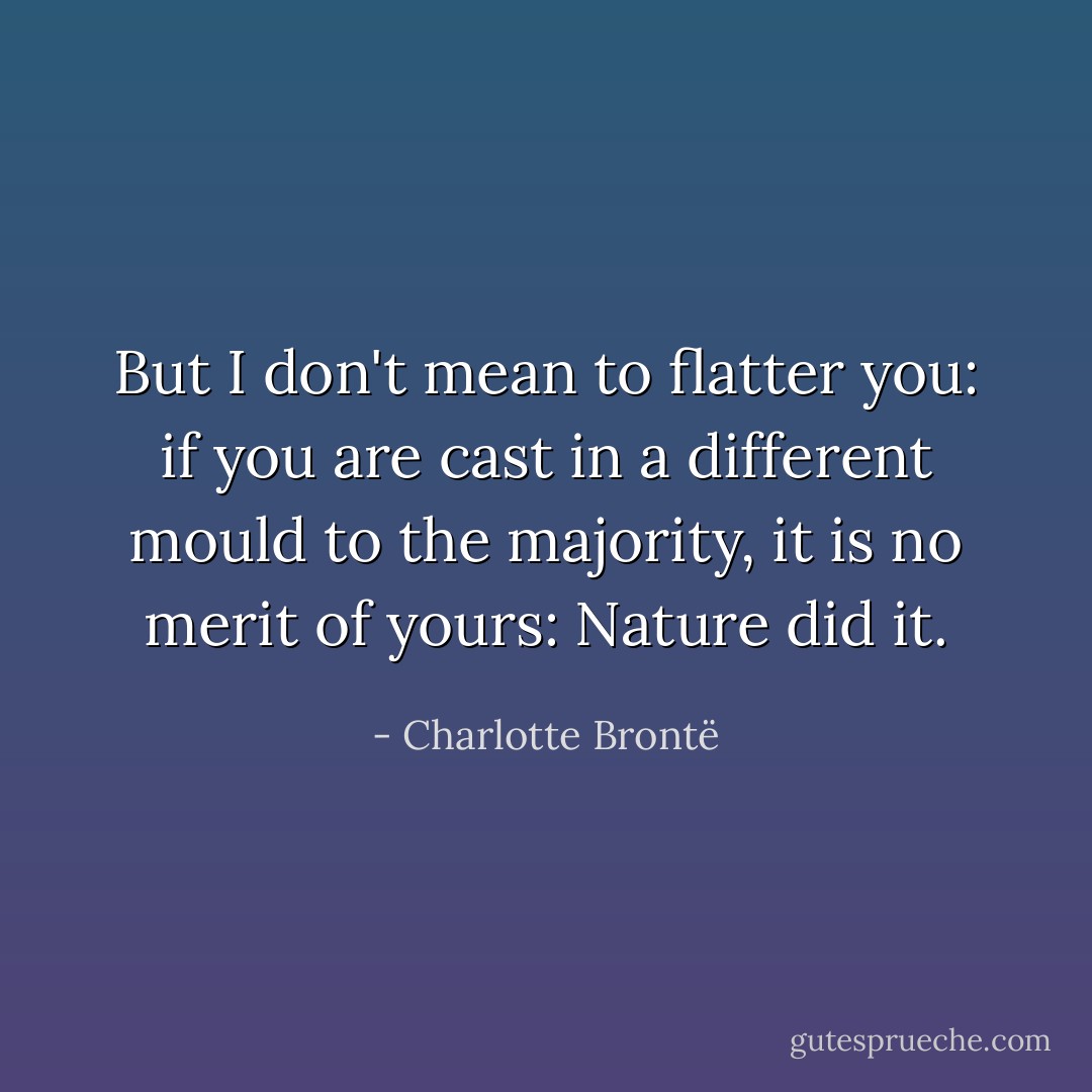 But I don't mean to flatter you: if you are cast in a different mould to the majority, it is no merit of yours: Nature did it. - Charlotte Brontë