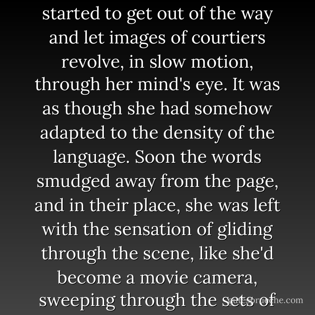 It was here that Isobel first felt the twinge of an inward pull on her mind. Slowly the words started to get out of the way and let images of courtiers revolve, in slow motion, through her mind's eye. It was as though she had somehow adapted to the density of the language. Soon the words smudged away from the page, and in their place, she was left with the sensation of gliding through the scene, like she'd become a movie camera, sweeping through the sets of rooms and over the heads of costumed actors. - Kelly Creagh
