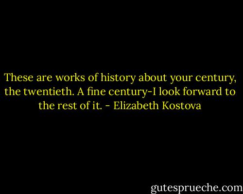 These are works of history about your century, the twentieth. A fine century-I look forward to the rest of it. - Elizabeth Kostova