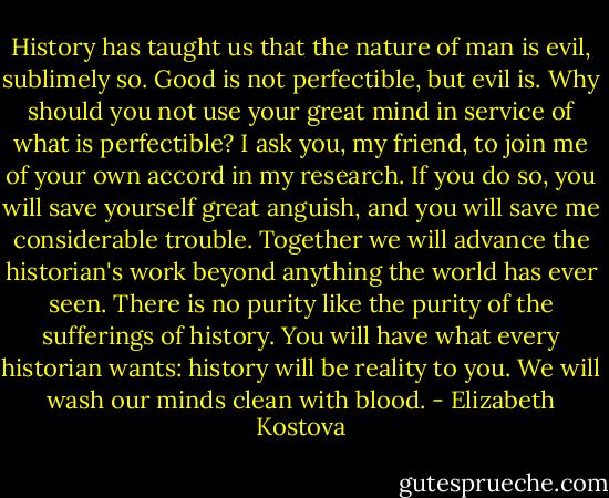 History has taught us that the nature of man is evil, sublimely so. Good is not perfectible, but evil is. Why should you not use your great mind in service of what is perfectible? I ask you, my friend, to join me of your own accord in my research. If you do so, you will save yourself great anguish, and you will save me considerable trouble. Together we will advance the historian's work beyond anything the world has ever seen. There is no purity like the purity of the sufferings of history. You will have what every historian wants: history will be reality to you. We will wash our minds clean with blood. - Elizabeth Kostova