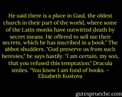 He said there is a place in Gaul, the oldest church in their part of the world, where some of the Latin monks have outwitted death by secret means. He offered to sell me their secrets, which he has inscribed in a book."<br />The abbot shudders. "God preserve us from such heresies," he says hastily. "I am certain, my son, that you refused this temptation."<br />Dracula smiles. "You know I am fond of books. - Elizabeth Kostova