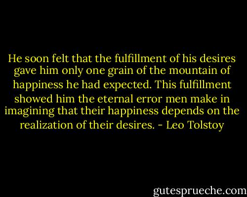 He soon felt that the fulfillment of his desires gave him only one grain of the mountain of happiness he had expected. This fulfillment showed him the eternal error men make in imagining that their happiness depends on the realization of their desires. - Leo Tolstoy