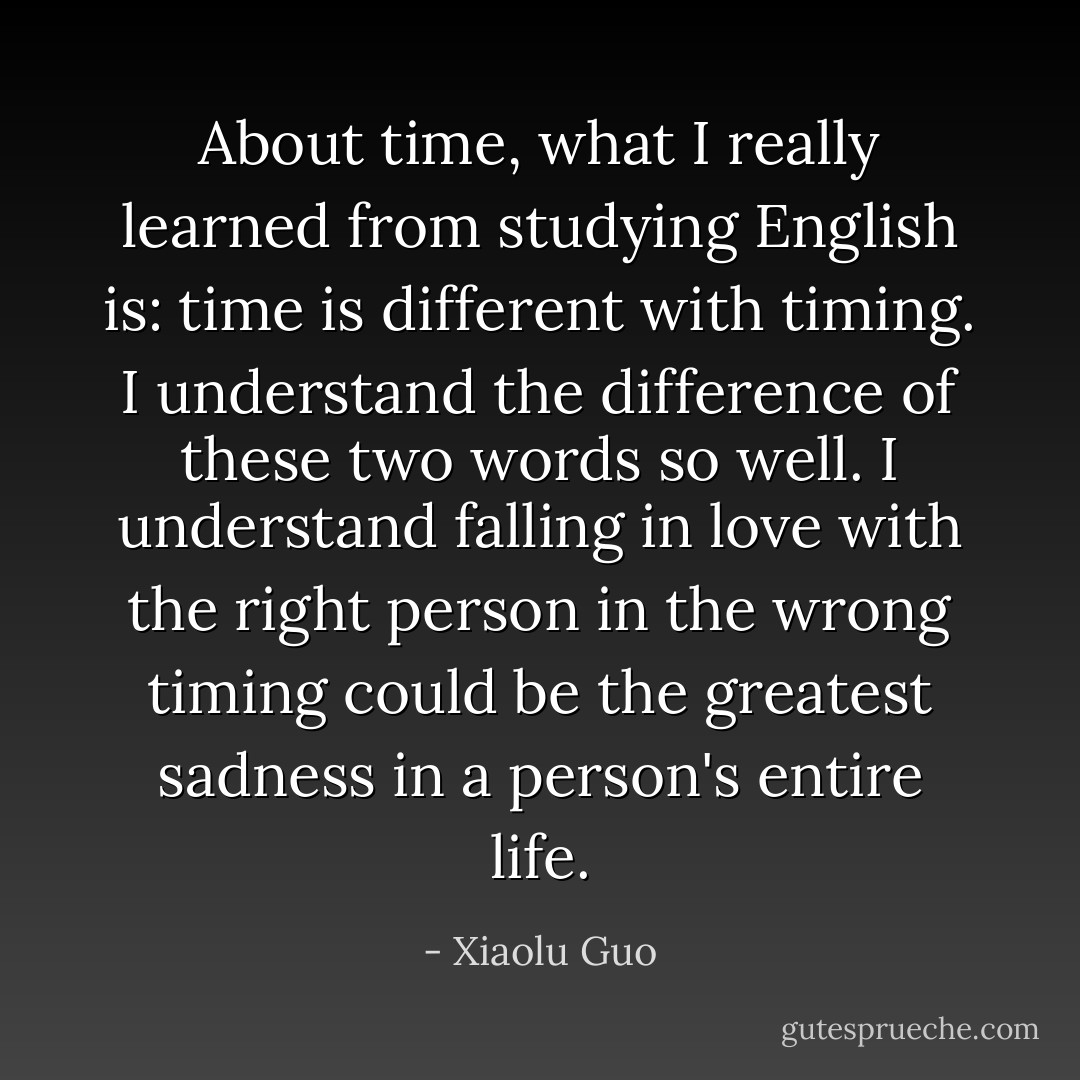 About time, what I really learned from studying English is: time is different with timing.<br />I understand the difference of these two words so well. I understand falling in love with the right person in the wrong timing could be the greatest sadness in a person's entire life. - Xiaolu Guo