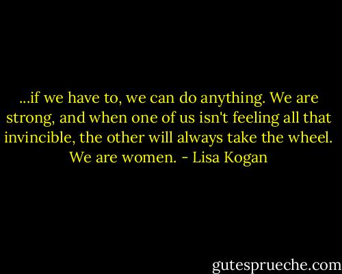 ...if we have to, we can do anything. We are strong, and when one of us isn't feeling all that invincible, the other will always take the wheel. We are women. - Lisa Kogan