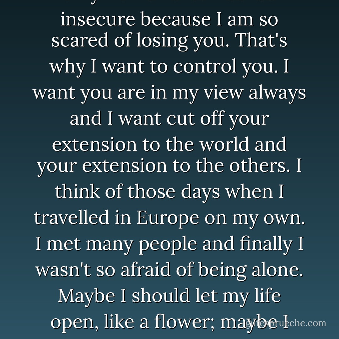 I thought that you would bring everything into my life. I thought you are my Jesus. You are my priest, my light. So I always believed you are my only home here. I feel so insecure because I am so scared of losing you. That's why I want to control you. I want you are in my view always and I want cut off your extension to the world and your extension to the others.<br />I think of those days when I travelled in Europe on my own. I met many people and finally I wasn't so afraid of being alone. Maybe I should let my life open, like a flower; maybe I should fly, like a lonely bird. I shouldn't be blocked by a tree, and I shouldn't be scared about losing one tree, instead of seeing a whole forest. - Xiaolu Guo