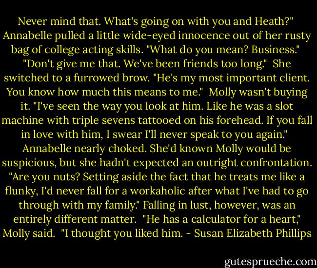 Never mind that. What's going on with you and Heath?"<br /><br />Annabelle pulled a little wide-eyed innocence out of her rusty bag of college acting skills.<br />"What do you mean? Business."<br /><br />"Don't give me that. We've been friends too long."<br /><br />She switched to a furrowed brow. "He's my most important client. You know how much this means to me."<br /><br />Molly wasn't buying it. "I've seen the way you look at him. Like he was a slot machine with triple sevens tattooed on his forehead. If you fall in love with him, I swear I'll never speak to<br />you again." <br /><br />Annabelle nearly choked. She'd known Molly would be suspicious, but she hadn't expected an outright confrontation. "Are you nuts? Setting aside the fact that he treats me like a flunky, I'd never fall for a workaholic after what I've had to go through with my family." Falling in lust, however, was an entirely different matter.<br /><br />"He has a calculator for a heart," Molly said. <br />"I thought you liked him. - Susan Elizabeth Phillips