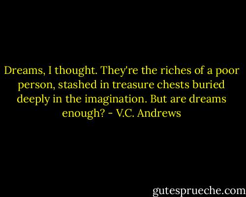 Dreams, I thought. They're the riches of a poor person, stashed in treasure chests buried deeply in the imagination. But are dreams enough? - V.C. Andrews