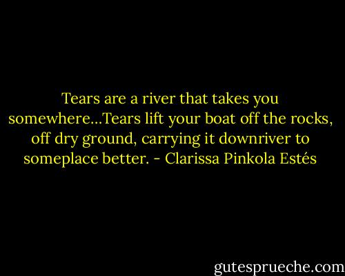 Tears are a river that takes you somewhere…Tears lift your boat off the rocks, off dry ground, carrying it downriver to someplace better. - Clarissa Pinkola Estés