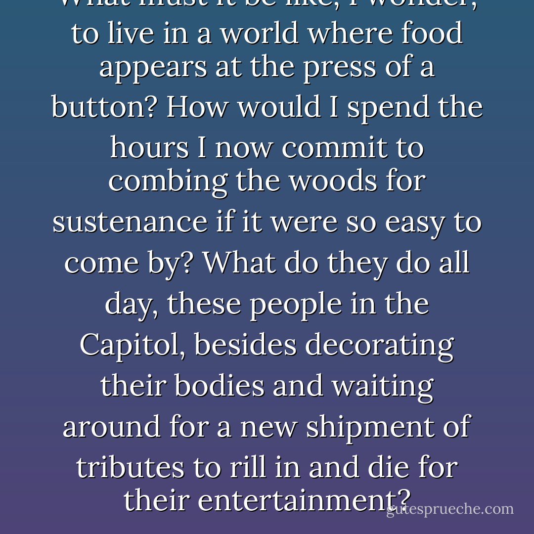 What must it be like, I wonder, to live in a world where food appears at the press of a button? How would I spend the hours I now commit to combing the woods for sustenance if it were so easy to come by? What do they do all day, these people in the Capitol, besides decorating their bodies and waiting around for a new shipment of tributes to rill in and die for their entertainment? - Suzanne Collins