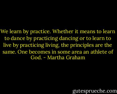We learn by practice. Whether it means to learn to dance by practicing dancing or to learn to live by practicing living, the principles are the same. One becomes in some area an athlete of God. - Martha Graham
