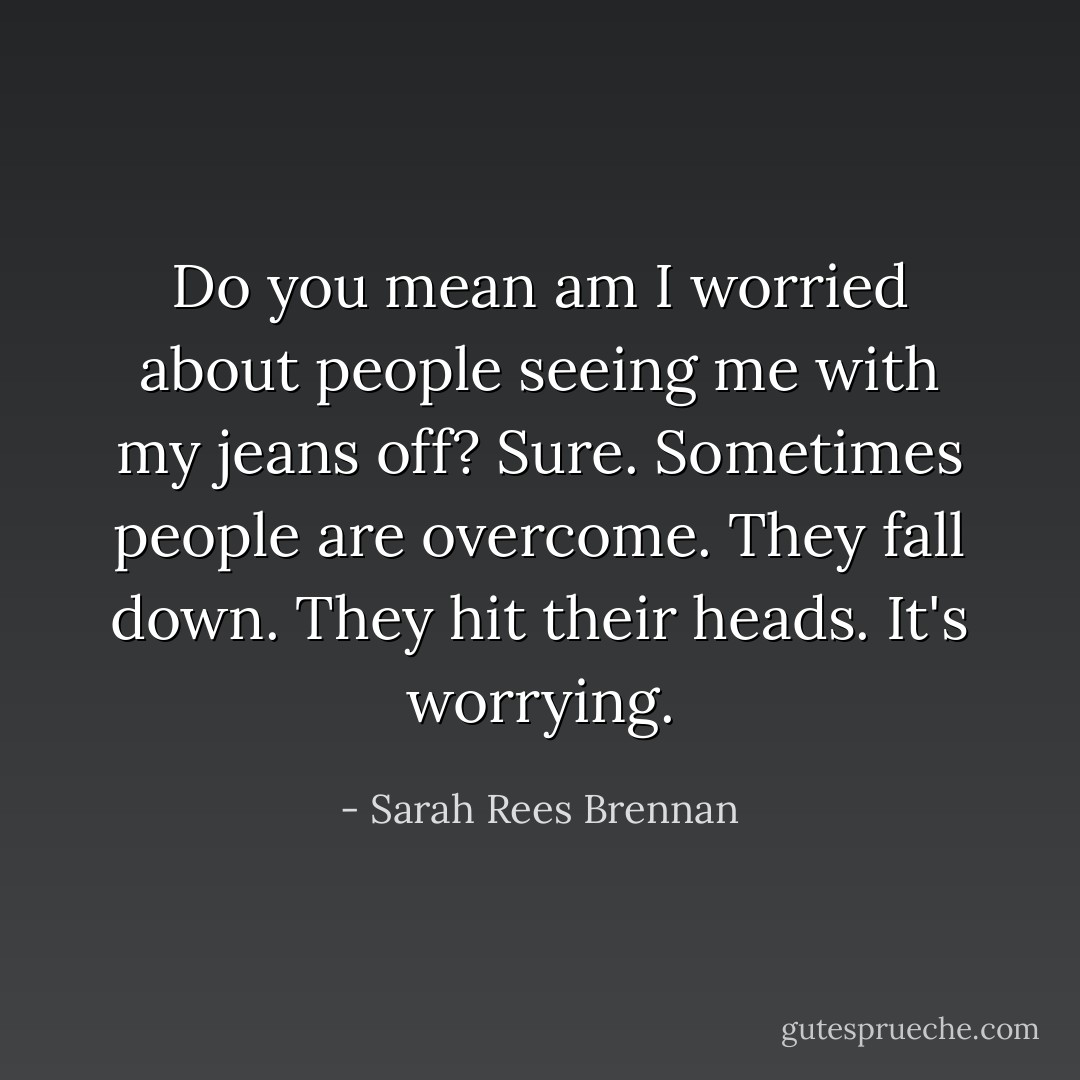 Do you mean am I worried about people seeing me with my jeans off? Sure. Sometimes people are overcome. They fall down. They hit their heads. It's worrying. - Sarah Rees Brennan
