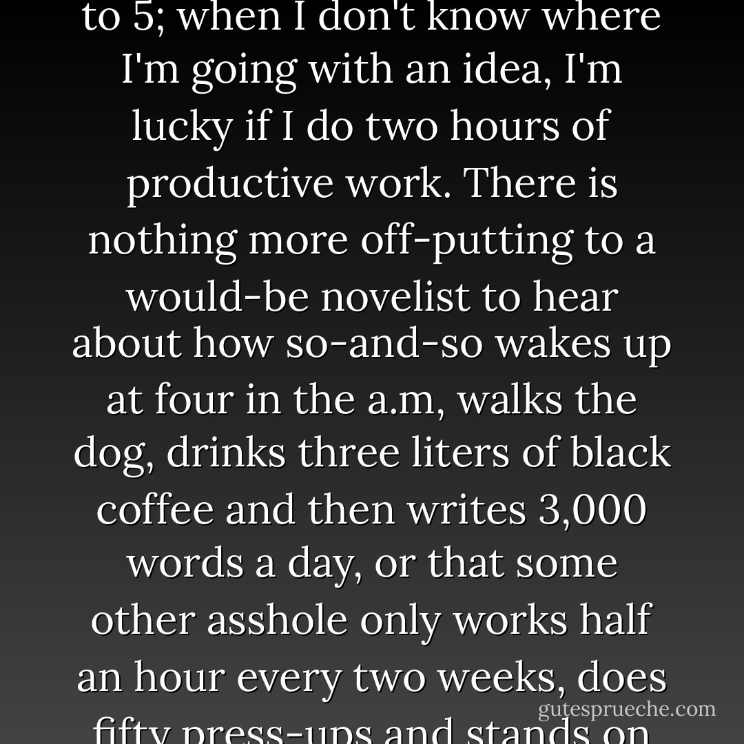 Q: Where and when do you do your writing? <br /><br />A: Any small room with no natural light will do. As for when, I have no particular schedules... afternoons are best, but I'm too lethargic for any real regime. When I'm in the flow of something I can do a regular 9 to 5; when I don't know where I'm going with an idea, I'm lucky if I do two hours of productive work. There is nothing more off-putting to a would-be novelist to hear about how so-and-so wakes up at four in the a.m, walks the dog, drinks three liters of black coffee and then writes 3,000 words a day, or that some other asshole only works half an hour every two weeks, does fifty press-ups and stands on his head before and after the "creative moment." I remember reading that kind of stuff in profiles like this and becoming convinced everything I was doing was wrong. What's the American phrase? If it ain't broke... - Zadie Smith