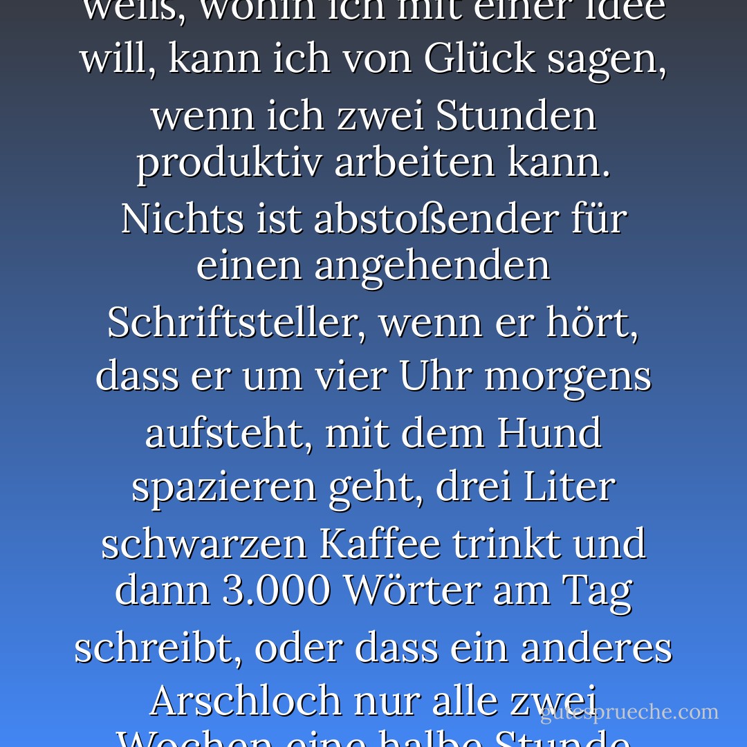 F: Wo und wann schreiben Sie? <br /><br />A: Jeder kleine Raum ohne natürliches Licht ist gut geeignet. Was den Zeitpunkt betrifft, so habe ich keine besonderen Zeitpläne... Nachmittags ist es am besten, aber ich bin zu lethargisch für ein echtes Programm. Wenn ich mit einer Sache im Fluss bin, kann ich ganz normal von 9 bis 5 arbeiten; wenn ich nicht weiß, wohin ich mit einer Idee will, kann ich von Glück sagen, wenn ich zwei Stunden produktiv arbeiten kann. Nichts ist abstoßender für einen angehenden Schriftsteller, wenn er hört, dass er um vier Uhr morgens aufsteht, mit dem Hund spazieren geht, drei Liter schwarzen Kaffee trinkt und dann 3.000 Wörter am Tag schreibt, oder dass ein anderes Arschloch nur alle zwei Wochen eine halbe Stunde arbeitet, fünfzig Liegestütze macht und sich vor und nach dem "kreativen Moment" auf den Kopf stellt. Ich erinnere mich, dass ich so etwas in Profilen wie diesem gelesen habe und davon überzeugt war, dass alles, was ich tat, falsch war. Wie lautet die amerikanische Redewendung? Wenn's nicht kaputt ist... - Zadie Smith<