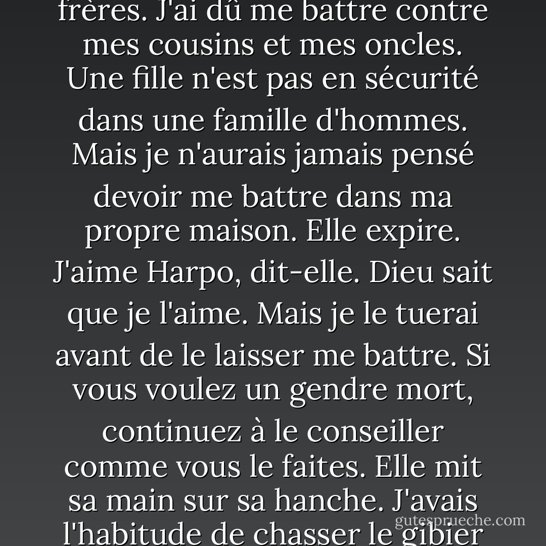 Elle dit : "Toute ma vie, j'ai dû me battre. J'ai dû me battre contre mon père, contre mes frères. J'ai dû me battre contre mes cousins et mes oncles. Une fille n'est pas en sécurité dans une famille d'hommes. Mais je n'aurais jamais pensé devoir me battre dans ma propre maison. Elle expire. J'aime Harpo, dit-elle. Dieu sait que je l'aime. Mais je le tuerai avant de le laisser me battre. Si vous voulez un gendre mort, continuez à le conseiller comme vous le faites. Elle mit sa main sur sa hanche. J'avais l'habitude de chasser le gibier avec un arc et des flèches, dit-elle. - Alice Walker