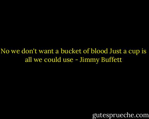 No we don't want a bucket of blood<br />Just a cup is all we could use - Jimmy Buffett