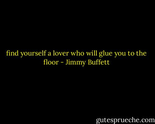 find yourself a lover who will glue you to the floor - Jimmy Buffett
