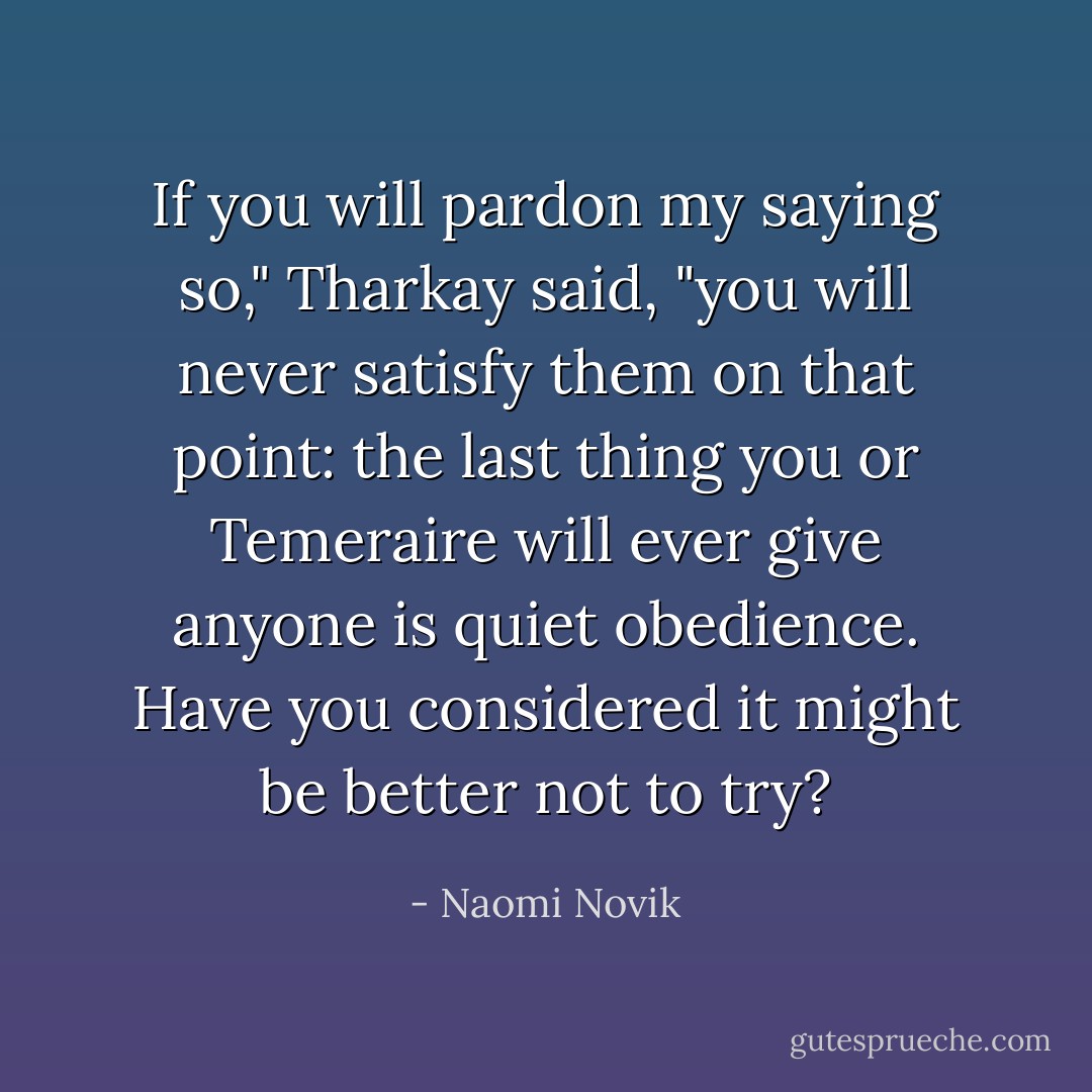 If you will pardon my saying so," Tharkay said, "you will never satisfy them on that point: the last thing you or Temeraire will ever give anyone is quiet obedience. Have you considered it might be better not to try? - Naomi Novik