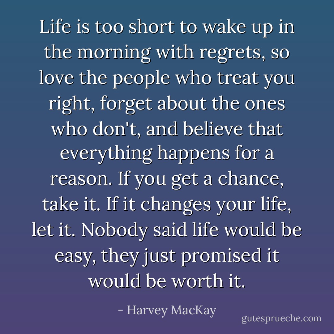 Life is too short to wake up in the morning with regrets, so love the people who treat you right, forget about the ones who don't, and believe that everything happens for a reason. If you get a chance, take it. If it changes your life, let it. Nobody said life would be easy, they just promised it would be worth it. - Harvey MacKay