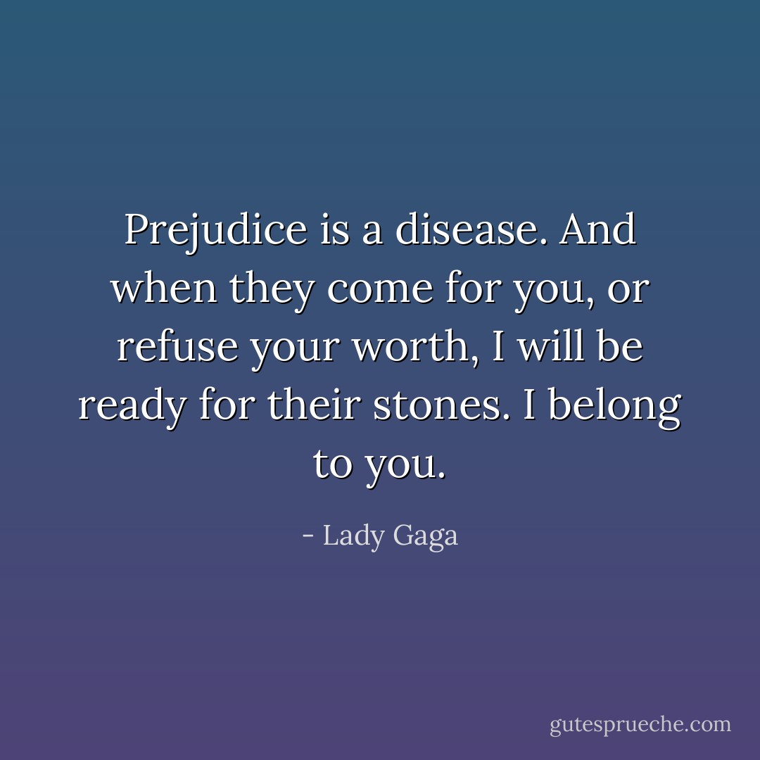 Prejudice is a disease. And when they come for you, or refuse your worth, I will be ready for their stones. I belong to you. - Lady Gaga