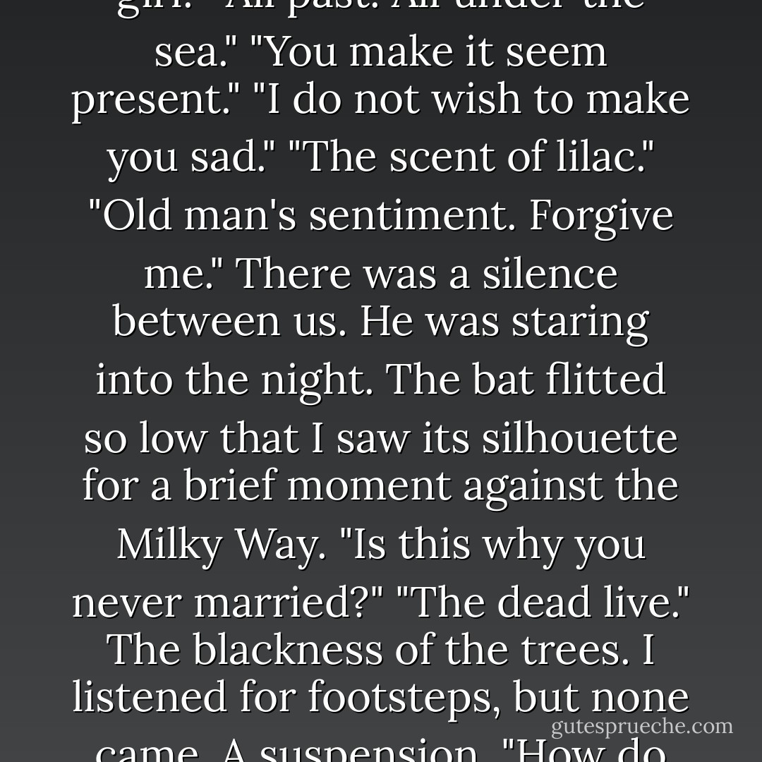 She died."<br />I had to prompt him.<br />"Soon after?"<br />"In the early hours of February the nineteenth, 1916." I tried to see the expression on his face, but it was too dark. "There was a typhoid epidemic. She was working in a hospital."<br />"Poor girl."<br />"All past. All under the sea."<br />"You make it seem present."<br />"I do not wish to make you sad."<br />"The scent of lilac."<br />"Old man's sentiment. Forgive me."<br />There was a silence between us. He was staring into the night. The bat flitted so low that I saw its silhouette for a brief moment against the Milky Way.<br />"Is this why you never married?"<br />"The dead live."<br />The blackness of the trees. I listened for footsteps, but none came. A suspension.<br />"How do they live?"<br />And yet again he let the silence come, as if the silence would answer my questions better than he could himself; but just when I had decided he would not answer, he spoke.<br />"By love. - John Fowles