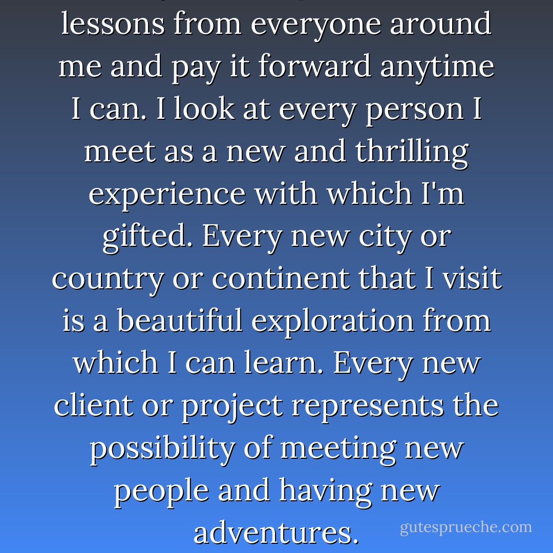 ...I try to incorporate life's lessons from everyone around me and pay it forward anytime I can. I look at every person I meet as a new and thrilling experience with which I'm gifted. Every new city or country or continent that I visit is a beautiful exploration from which I can learn. Every new client or project represents the possibility of meeting new people and having new adventures. - Andrea Michaels