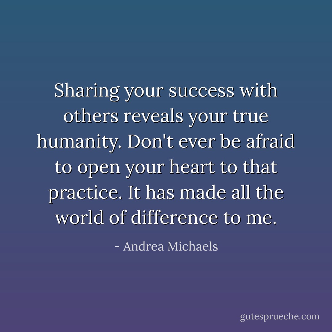 Sharing your success with others reveals your true humanity. Don't ever be afraid to open your heart to that practice. It has made all the world of difference to me. - Andrea Michaels
