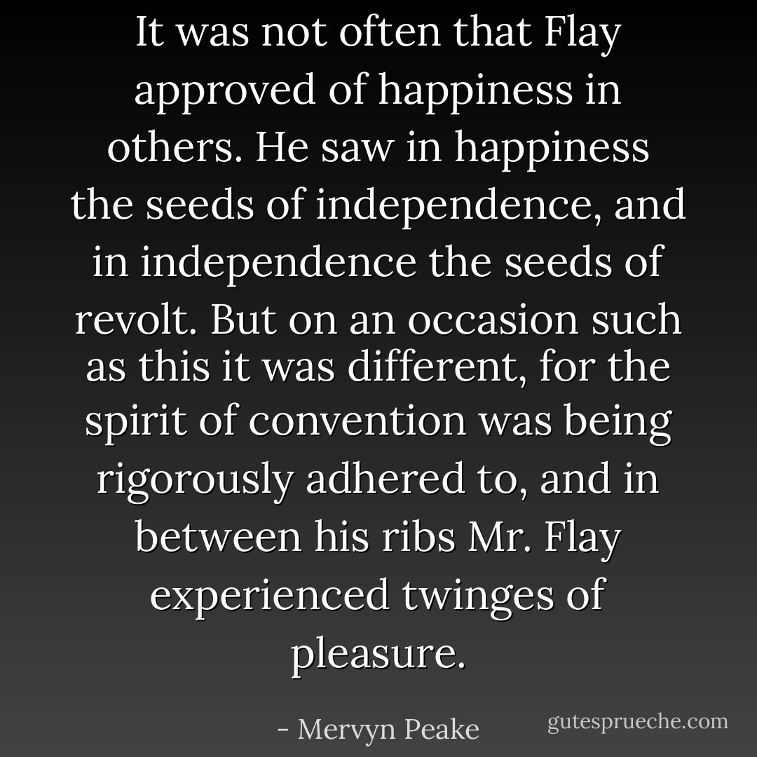 It was not often that Flay approved of happiness in others. He saw in happiness the seeds of independence, and in independence the seeds of revolt. But on an occasion such as this it was different, for the spirit of convention was being rigorously adhered to, and in between his ribs Mr. Flay experienced twinges of pleasure. - Mervyn Peake