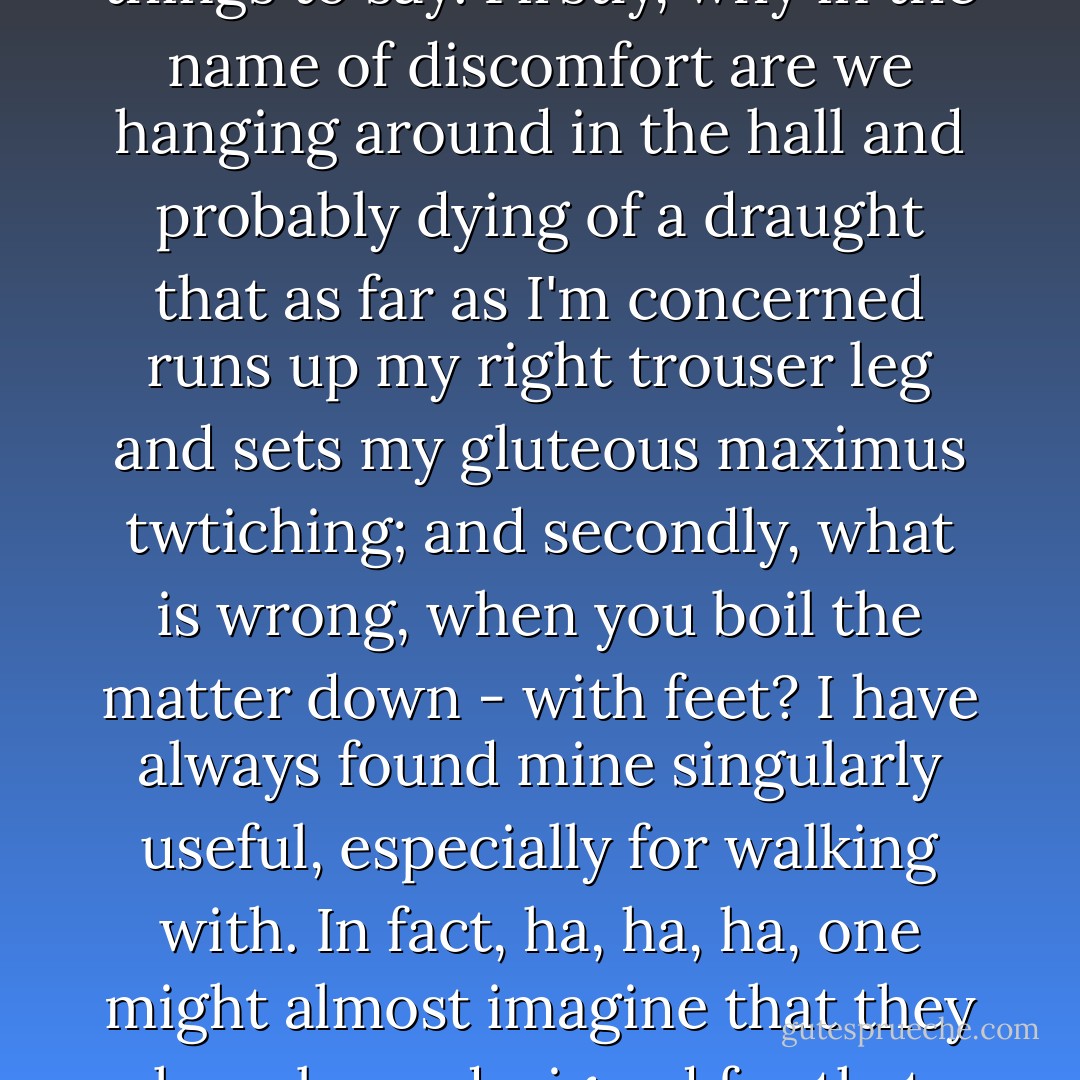 Irma, my dear sister,' said Prunesquallor, 'I have two things to say. Firstly, why in the name of discomfort are we hanging around in the hall and probably dying of a draught that as far as I'm concerned runs up my right trouser leg and sets my gluteous maximus twtiching; and secondly, what is wrong, when you boil the matter down - with feet? I have always found mine singularly useful, especially for walking with. In fact, ha, ha, ha, one might almost imagine that they have been designed for that very purpose. - Mervyn Peake