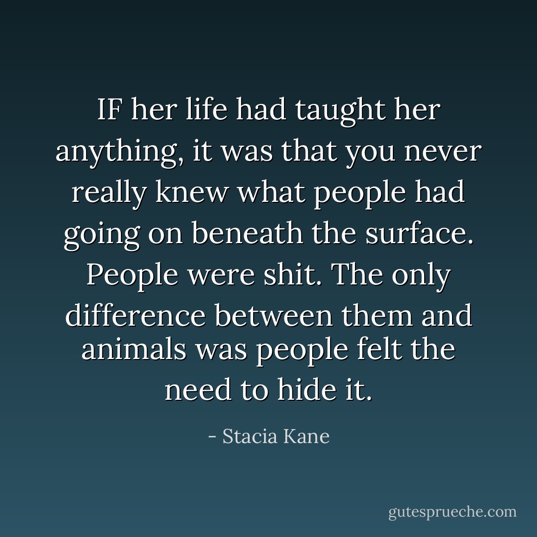 IF her life had taught her anything, it was that you never really knew what people had going on beneath the surface. People were shit. The only difference between them and animals was people felt the need to hide it. - Stacia Kane